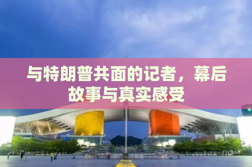 与特朗普共面的记者，幕后故事与真实感受