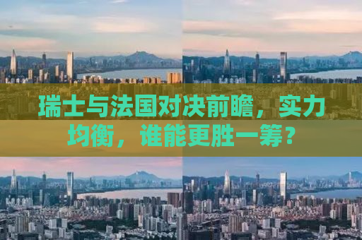 瑞士与法国对决前瞻，实力均衡，谁能更胜一筹？