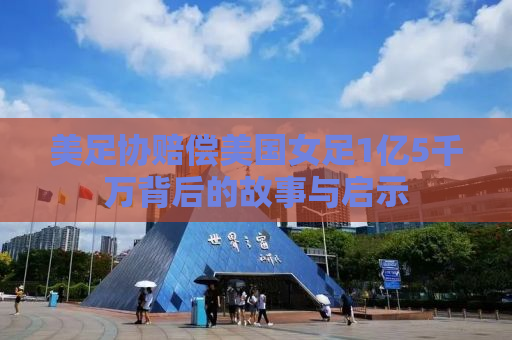 美足协赔偿美国女足1亿5千万背后的故事与启示