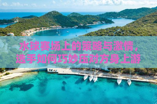 水球赛场上的策略与激情，选手如何巧妙压对方身上游
