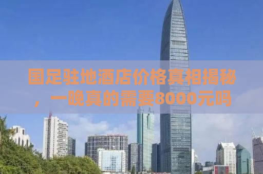 国足驻地酒店价格真相揭秘，一晚真的需要8000元吗？