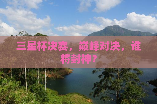 三星杯决赛，巅峰对决，谁将封神？