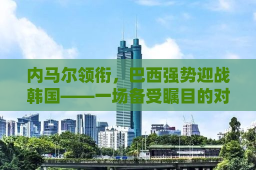 内马尔领衔，巴西强势迎战韩国——一场备受瞩目的对决