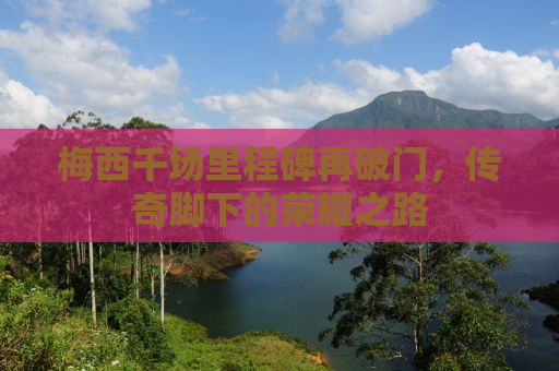 梅西千场里程碑再破门，传奇脚下的荣耀之路