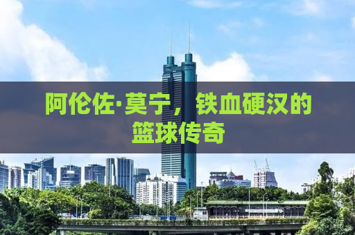阿伦佐·莫宁，铁血硬汉的篮球传奇