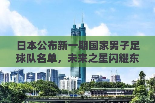 日本公布新一期国家男子足球队名单，未来之星闪耀东亚