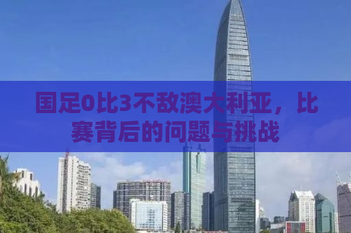 国足0比3不敌澳大利亚，比赛背后的问题与挑战