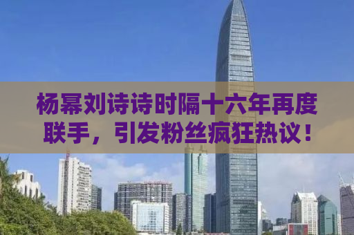 杨幂刘诗诗时隔十六年再度联手，引发粉丝疯狂热议！