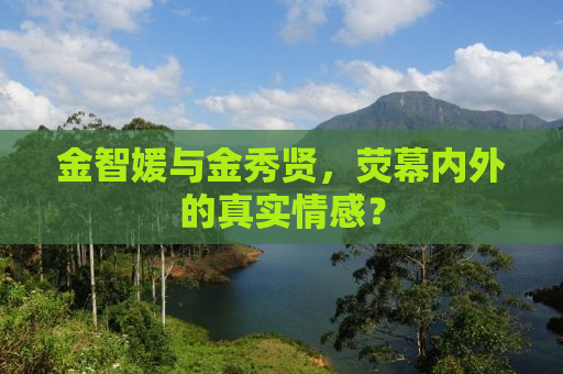 金智媛与金秀贤，荧幕内外的真实情感？