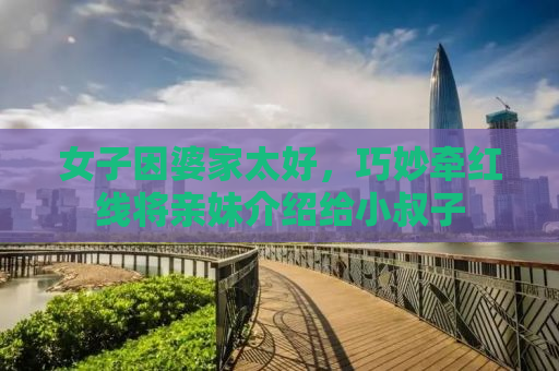 女子因婆家太好，巧妙牵红线将亲妹介绍给小叔子