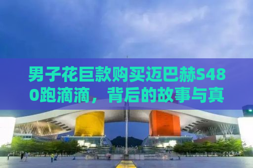 男子花巨款购买迈巴赫S480跑滴滴，背后的故事与真实体验