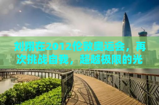 刘翔在2012伦敦奥运会，再次挑战自我，超越极限的光辉时刻