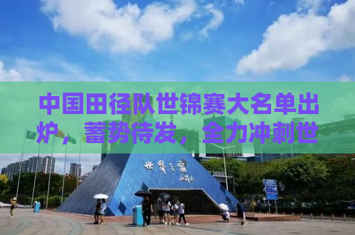 中国田径队世锦赛大名单出炉，蓄势待发，全力冲刺世界舞台