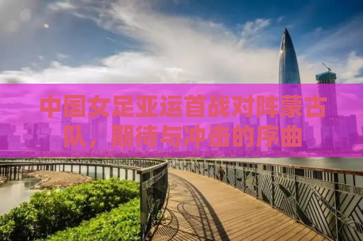 中国女足亚运首战对阵蒙古队，期待与冲击的序曲