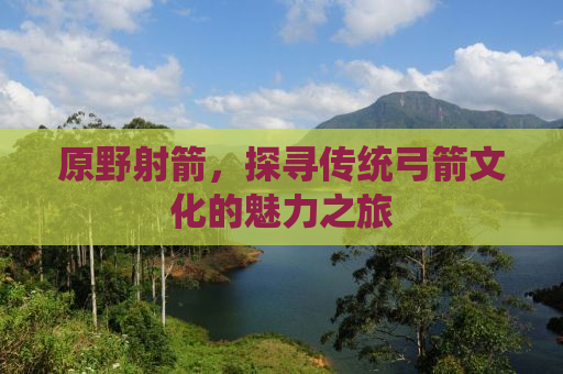 原野射箭，探寻传统弓箭文化的魅力之旅
