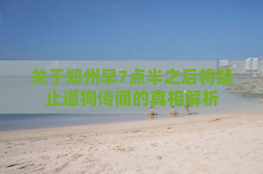 关于郑州早7点半之后将禁止遛狗传闻的真相解析