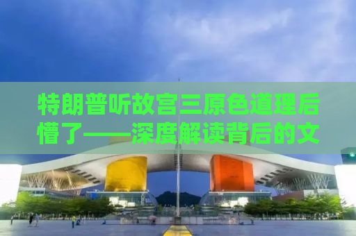 特朗普听故宫三原色道理后懵了——深度解读背后的文化与历史内涵