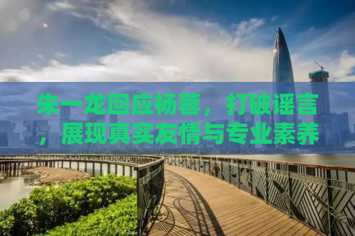 朱一龙回应杨蓉，打破谣言，展现真实友情与专业素养