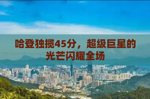 哈登独揽45分，超级巨星的光芒闪耀全场