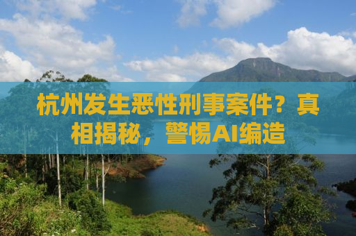杭州发生恶性刑事案件？真相揭秘，警惕AI编造