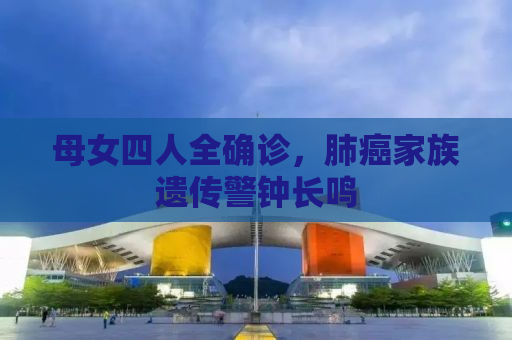 母女四人全确诊，肺癌家族遗传警钟长鸣