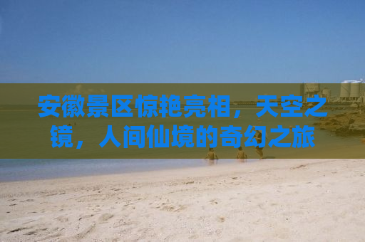 安徽景区惊艳亮相，天空之镜，人间仙境的奇幻之旅
