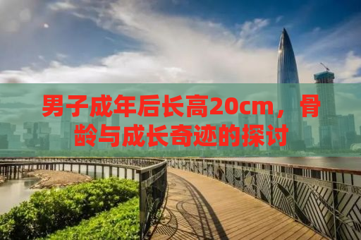 男子成年后长高20cm，骨龄与成长奇迹的探讨