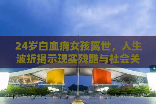24岁白血病女孩离世，人生波折揭示现实残酷与社会关怀的重要性