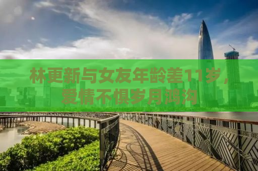 林更新与女友年龄差11岁，爱情不惧岁月鸿沟