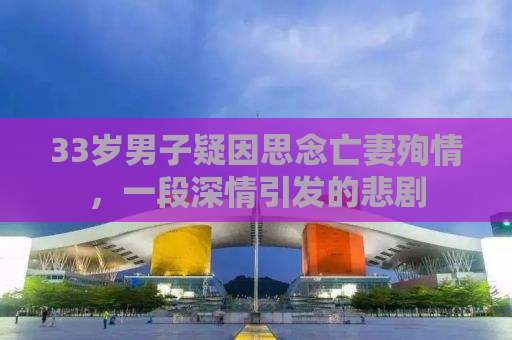 33岁男子疑因思念亡妻殉情，一段深情引发的悲剧