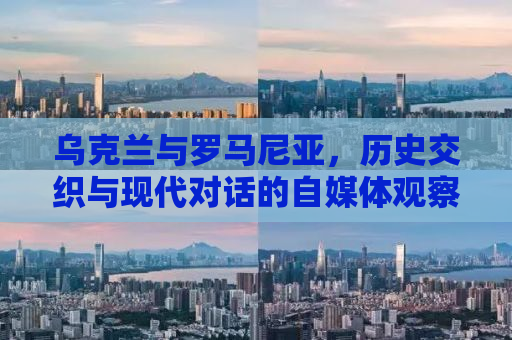 乌克兰与罗马尼亚，历史交织与现代对话的自媒体观察