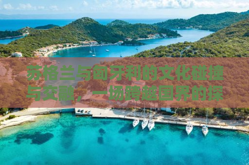 苏格兰与匈牙利的文化碰撞与交融，一场跨越国界的探索之旅