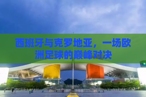 西班牙与克罗地亚，一场欧洲足球的巅峰对决