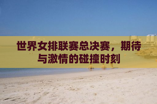 世界女排联赛总决赛，期待与激情的碰撞时刻