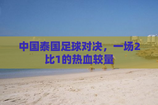 中国泰国足球对决，一场2比1的热血较量