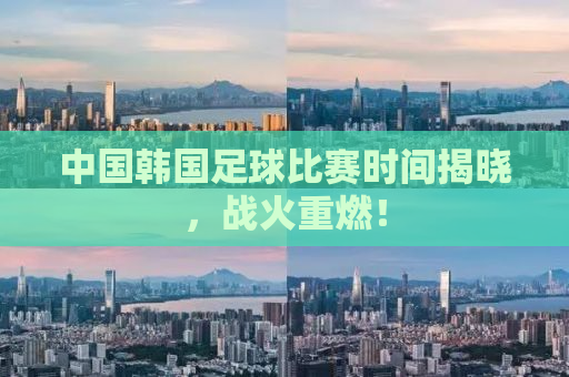 中国韩国足球比赛时间揭晓，战火重燃！