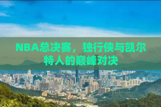 NBA总决赛，独行侠与凯尔特人的巅峰对决