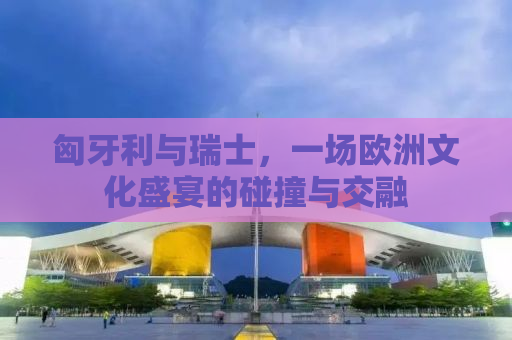 匈牙利与瑞士，一场欧洲文化盛宴的碰撞与交融