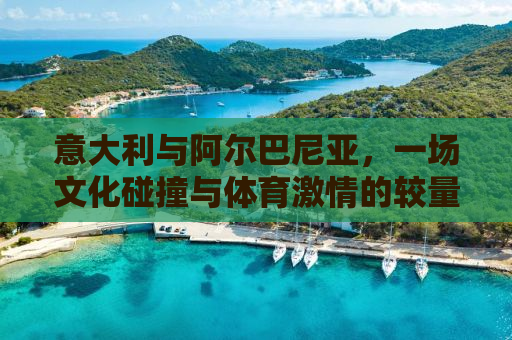 意大利与阿尔巴尼亚，一场文化碰撞与体育激情的较量