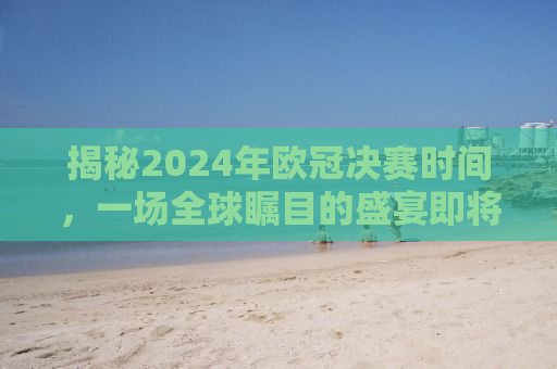 揭秘2024年欧冠决赛时间，一场全球瞩目的盛宴即将上演！