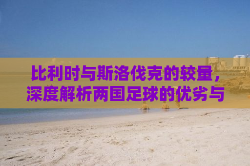 比利时与斯洛伐克的较量，深度解析两国足球的优劣与对决展望