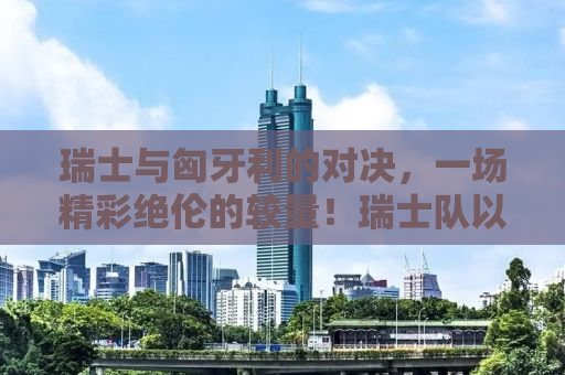 瑞士与匈牙利的对决，一场精彩绝伦的较量！瑞士队以3-1战胜匈牙利，展现欧洲足球强国风采！