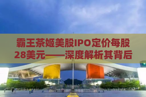 霸王茶姬美股IPO定价每股28美元——深度解析其背后的商业逻辑与市场前景