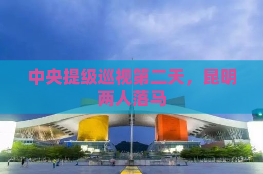 中央提级巡视第二天，昆明两人落马