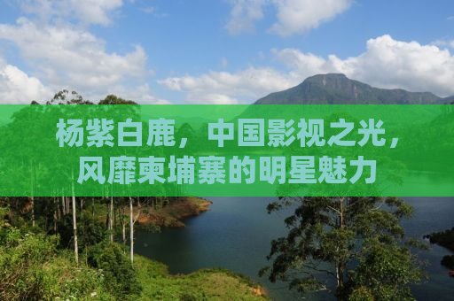 杨紫白鹿，中国影视之光，风靡柬埔寨的明星魅力
