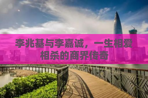 李兆基与李嘉诚，一生相爱相杀的商界传奇