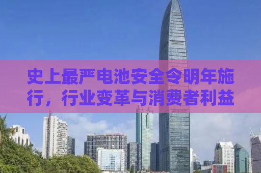 史上最严电池安全令明年施行，行业变革与消费者利益的双重保障