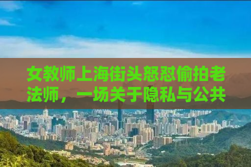 女教师上海街头怒怼偷拍老法师，一场关于隐私与公共秩序的较量