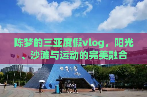 陈梦的三亚度假vlog，阳光、沙滩与运动的完美融合