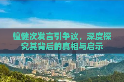 檀健次发言引争议，深度探究其背后的真相与启示